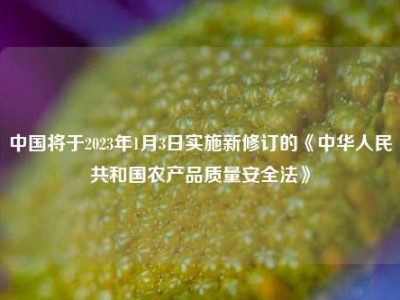 中国将于2023年1月3日实施新修订的《中华人民共和国农产品质量安全法》