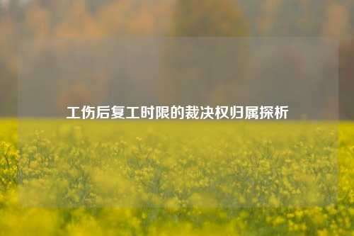工伤后复工时限的裁决权归属探析